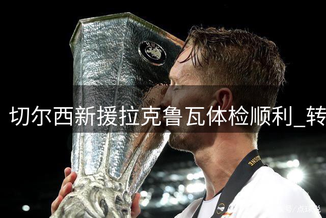 切尔西新援拉克鲁瓦体检顺利 转会文书进入最后冲刺阶段