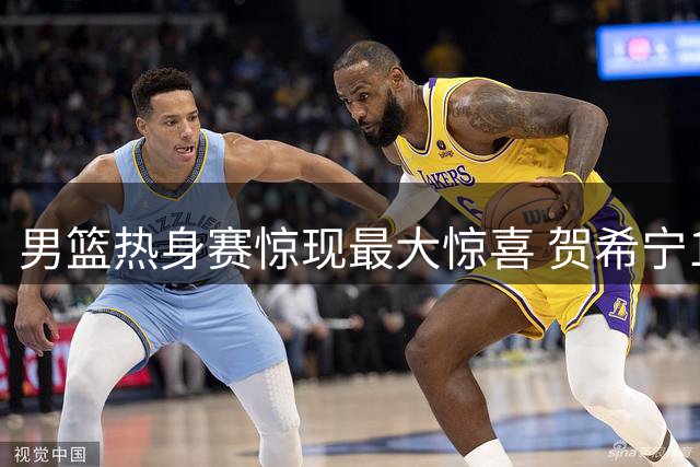 男篮热身赛惊现最大惊喜 贺希宁18分钟17分闪耀全场