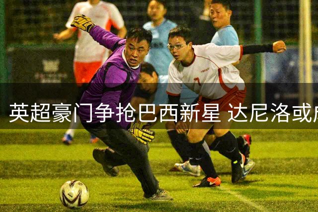 英超豪门争抢巴西新星 达尼洛或成今夏转会焦点