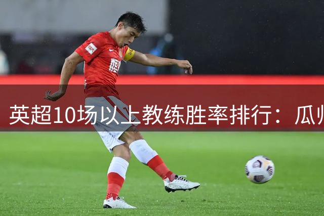英超10场以上教练胜率排行：瓜帅领跑 曼联两代教头进前三