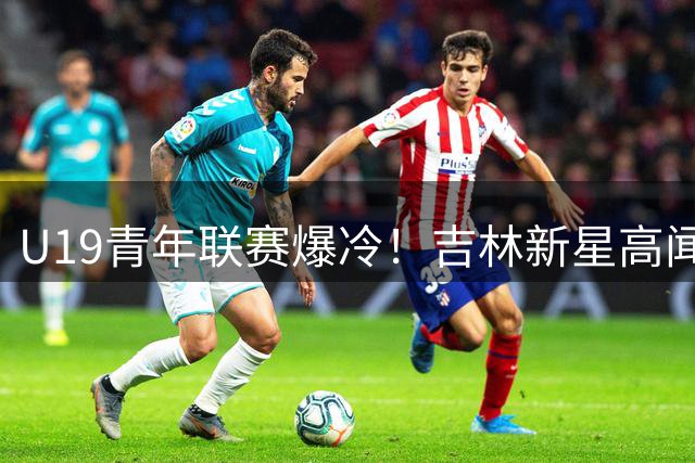U19青年联赛爆冷！吉林新星高闻泽砍21分率队力克天津